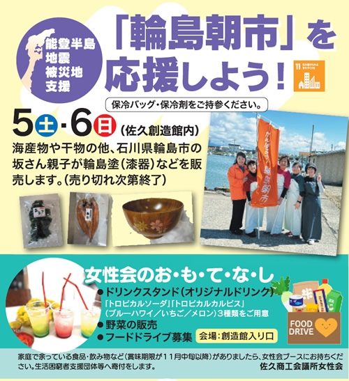 能登半島地震被災地支援 「輪島朝市」を応援しよう！5日(土)6日(日)　海産物や干物の他、石川県輪島市の坂さん親子が輪島塗（漆器）などを販売します。（売り切れ次第終了）保冷バッグ・保冷剤をご持参ください。 女性会のお・も・て・な・し・ドリンクスタンド（オリジナルドリンク）・野菜の販売・フードドライブ募集会場：創造館入り口 家庭で余っている食品・飲み物など（賞味期限が１１月中旬以降）がありましたら、女性会ブースにお持ちください。生活困窮者支援団体等へ寄付をします。 佐久商工会議所女性会