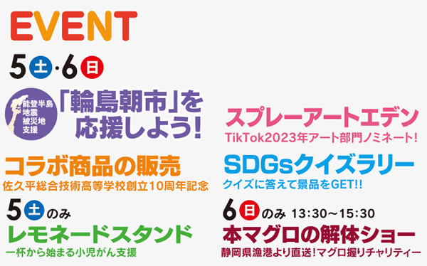 5日(土)6日(日)「輪島朝市」を応援しよう！/コラボ商品の販売佐久平総合技術高等学校創立10周年記念/スプレーアートエデンTikTok2023年アート部門ノミネート！/SDGsクイズラリークイズに答えて景品をGET!!　5日(土)のみ レモネードスタンド一杯から始まる小児がん支援　6日(日)のみ　本マグロの解体ショー静岡県漁港より直送！マグロ握りチャリティー