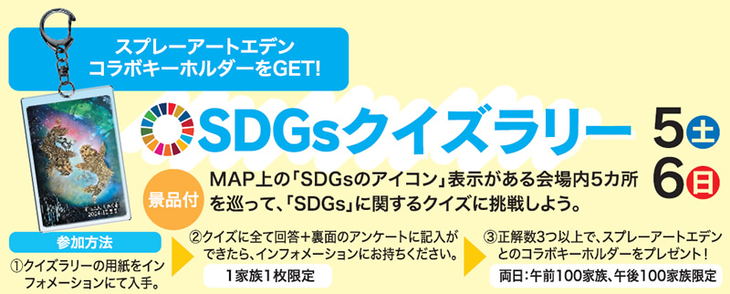 SDGsクイズラリー　5日(土)6日(日)　景品付　MAP上の「SDGsのアイコン」表示がある会場内5カ所を巡って、「SDGs」に関するクイズに挑戦しよう。スプレーアートエデンコラボキーホルダーをGET!　参加方法①クイズラリーの用紙をインフォメーションにて入手。②クイズに全て回答＋裏面のアンケートに記入ができたら、インフォメーションにお持ちください。1家族1枚限定③ 正解数3つ以上で、スプレーアートエデンとのコラボキーホルダーをプレゼント！両日：午前100家族、午後100家族限定