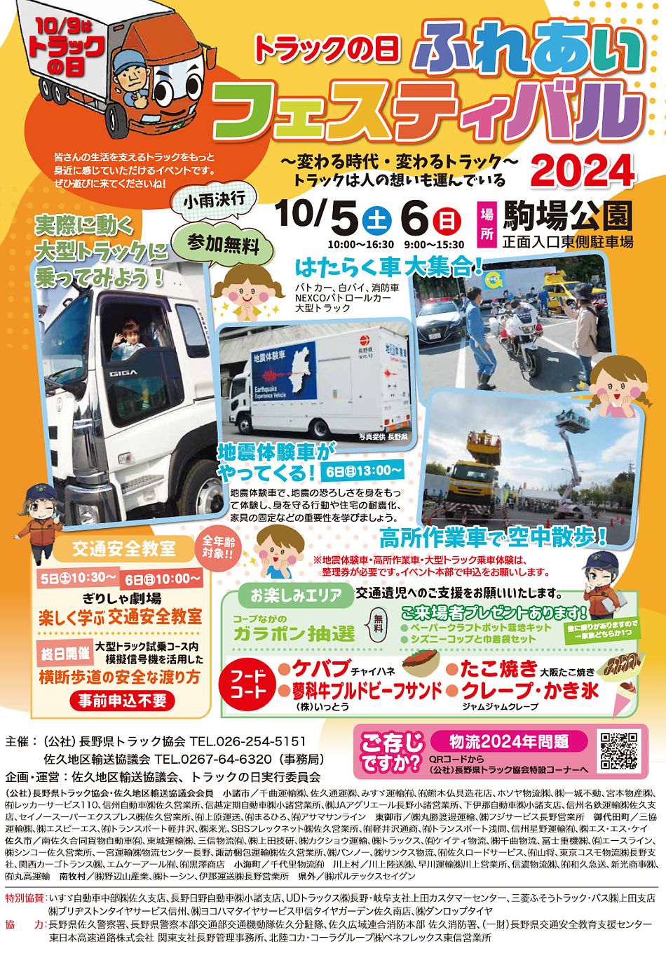 トラックの日 ふれあいフェスティバル　2024年10月5日　10月6日　場所：駒場公園　トラックをもっと身近に感じていただけるイベントです。ぜひ遊びに来てくださいね！　はたらく車大集合！パトカー、白バイ、消防車、NEXCOパトロールカー、大型トラック　地震体験車がやってくる！6日㊐13：00～地震体験車で、地震の恐ろしさを身をもって体験し、身を守る行動や住宅の耐震化、家具の固定などの重要性を学びましょう。　高所作業車で宮中散歩！　※地震体験車・高所作業車・大型トラック乗車体験は、整理券が必要です。イベント本部で申込をお願いします。　交通安全教室5日㊏10：30～6日㊐10：00～ぎりしゃ劇場楽しく学ぶ交通安全教室　秋日開催　横断歩道の安全な渡り方　事前行使込み不要　お楽しみエリア　交通遺児へのご支援をお願い致します　コープながのガラポン抽選無料　ご来場者プレゼント有ります・ペーパークラフトポット栽培キット・シズニーコップと巾着袋セット　フードコート・ケバブ・たこ焼き・蓼科牛プルドビーフサンド・クレープ・かき氷　主催：（公社）長野県トラック協会 TEL.026-254-5151、佐久地区輸送協議会 TEL.0267-64-6320（事務局）企画・運営：佐久地区輸送協議会、トラックの日実行委員会　主催：（公社）長野県トラック協会 TEL.026-254-5151佐久地区輸送協議会 TEL.0267-64-6320（事務局）企画・運営：佐久地区輸送協議会、トラックの日実行委員会（公社）長野県トラック協会・佐久地区輸送協議会会員 小諸市／ 千曲運輸㈱、佐久通運㈱、みすゞ運輸㈲、㈲熊木仏具造花店、ホソヤ物流㈱、㈱一城不動、宮本物産㈱、㈲レッカーサービス110、信州自動車㈱佐久営業所、信越定期自動車㈱小諸営業所、㈱JAアグリエール長野小諸営業所、下伊那自動車㈱小諸支店、信州名鉄運輸㈱佐久支店、セイノースーパーエクスプレス㈱佐久営業所、㈲上原運送、㈲まるひろ、㈲アサマサンライン 東御市／㈱丸勝渡邉運輸、㈱フジサービス長野営業所 御代田町／三協運輸㈱、㈱エスピーエス、㈲トランスポート軽井沢、㈱来光、SBSフレックネット㈱佐久営業所、㈲軽井沢通商、㈲トランスポート浅間、信州星野運輸㈲、㈱エス・エス・ケイ佐久市／ 南佐久合同貨物自動車㈲、東城運輸㈱、三信物流㈲、㈱上田技研、㈱カクショウ運輸、㈱トラックス、㈲ケイティ物流、㈱千曲物流、冨士重機㈱、㈲エースライン、㈱シンコー佐久営業所、一宮運輸㈱物流センター長野、諏訪梱包運輸㈱佐久営業所、㈱バンノー、㈱サンクス物流、㈲佐久ロードサービス、㈲山将、東京コスモ物流㈱長野支社、関西カーゴトランス㈱、エムケーアール㈲、㈲黒澤商店 小海町／千代里物流㈲ 川上村／川上陸送㈱、早川運輸㈱川上営業所、信濃物流㈱、㈲和久急送、新光商事㈱、㈲丸高運輸 南牧村／㈱野辺山産業、㈱トーシン、伊那運送㈱長野営業所 県外／㈱ボルテックスセイグン　特別協賛：いすゞ自動車中部㈱佐久支店、長野日野自動車㈱小諸支店、UDトラックス㈱長野・岐阜支社上田カスタマーセンター、三菱ふそうトラック・バス㈱上田支店㈱ブリヂストンタイヤサービス信州、㈱ヨコハマタイヤサービス甲信タイヤガーデン佐久南店、㈱ダンロップタイヤ協 力：長野県佐久警察署、長野県警察本部交通部交通機動隊佐久分駐隊、佐久広域連合消防本部 佐久消防署、（一財）長野県交通安全教育支援センター東日本高速道路株式会社 関東支社長野管理事務所、北陸コカ・コーラグループ㈱ベネフレックス東信営業所